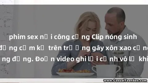 phim sex nơi công cộng Clip nóng sinh viên gây sốc: Hành động cấm kỵ trên trường gây xôn xao cộng đồng. Đoạn video ghi lại cảnh vô lễ khiến dư luận bức xúc.