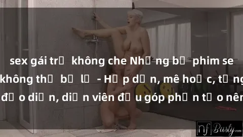 sex gái trẻ không che Những bộ phim sex gái già đỉnh cao không thể bỏ lỡ - Hấp dẫn, mê hoặc, từng đạo diễn, diễn viên đều góp phần tạo nên sự hấp dẫn, kích thích.