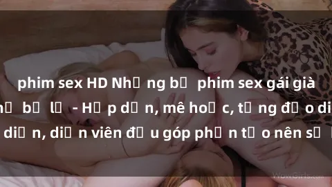 phim sex HD Những bộ phim sex gái già đỉnh cao không thể bỏ lỡ - Hấp dẫn, mê hoặc, từng đạo diễn, diễn viên đều góp phần tạo nên sự hấp dẫn, kích thích.