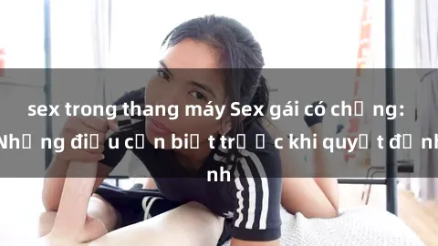 sex trong thang máy Sex gái có chồng: Những điều cần biết trước khi quyết định
