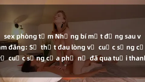 sex phòng tắm Những bí mật đằng sau vẻ ngoài gái già dâm đãng: Sự thật đau lòng về cuộc sống của phụ nữ đã qua tuổi thanh xuân