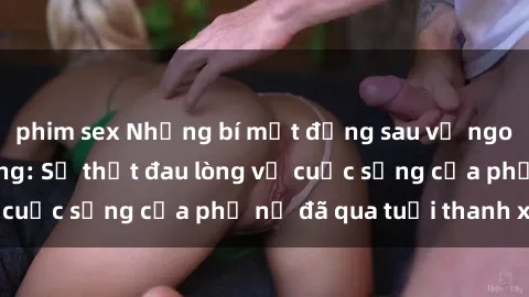 phim sex Những bí mật đằng sau vẻ ngoài gái già dâm đãng: Sự thật đau lòng về cuộc sống của phụ nữ đã qua tuổi thanh xuân