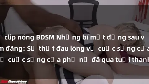 clip nóng BDSM Những bí mật đằng sau vẻ ngoài gái già dâm đãng: Sự thật đau lòng về cuộc sống của phụ nữ đã qua tuổi thanh xuân