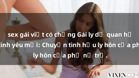 sex gái việt có chồng Gái ly dị quan hệ tìm kiếm tình yêu mới: Chuyện tình hậu ly hôn của phụ nữ trẻ.