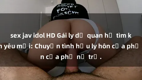 sex jav idol HD Gái ly dị quan hệ tìm kiếm tình yêu mới: Chuyện tình hậu ly hôn của phụ nữ trẻ.
