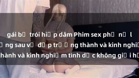 gái bị trói hiếp dâm Phim sex phụ nữ lớn tuổi: Sức hút đằng sau vẻ đẹp trưởng thành và kinh nghiệm tình dục không giới hạn