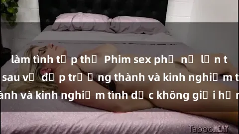 làm tình tập thể Phim sex phụ nữ lớn tuổi: Sức hút đằng sau vẻ đẹp trưởng thành và kinh nghiệm tình dục không giới hạn