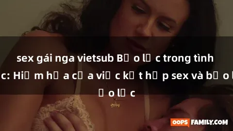 sex gái nga vietsub Bạo lực trong tình dục: Hiểm họa của việc kết hợp sex và bạo lực
