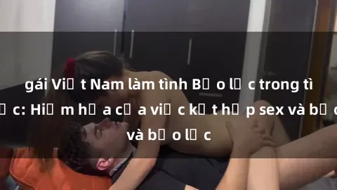 gái Việt Nam làm tình Bạo lực trong tình dục: Hiểm họa của việc kết hợp sex và bạo lực
