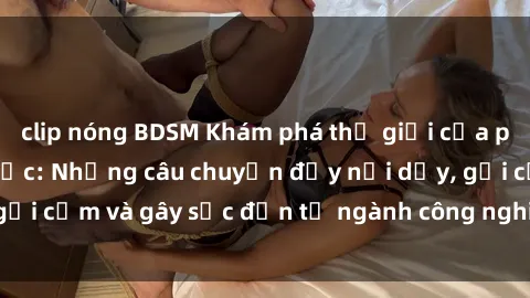 clip nóng BDSM Khám phá thế giới của phim sex nô lệ tình dục: Những câu chuyện đầy nổi dậy, gợi cảm và gây sốc đến từ ngành công nghiệp giải trí đen tối