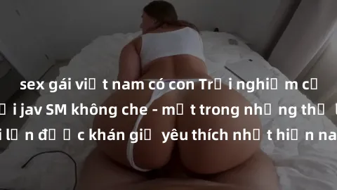 sex gái việt nam có con Trải nghiệm cảm xúc thăng hoa với jav SM không che - một trong những thể loại phim người lớn được khán giả yêu thích nhất hiện nay. Đảm bảo đem lại sự hấp dẫn, kích thích tối đ