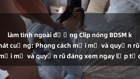 làm tình ngoài đường Clip nóng BDSM khiến người xem phát cuồng: Phong cách mới mẻ và quyến rũ đáng xem ngay lập tức!