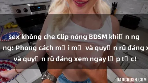 sex không che Clip nóng BDSM khiến người xem phát cuồng: Phong cách mới mẻ và quyến rũ đáng xem ngay lập tức!