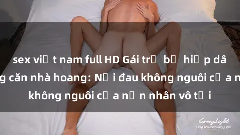 sex việt nam full HD Gái trẻ bị hiếp dâm bạo lực trong căn nhà hoang: Nỗi đau không nguôi của nạn nhân vô tội