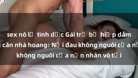 sex nô lệ tình dục Gái trẻ bị hiếp dâm bạo lực trong căn nhà hoang: Nỗi đau không nguôi của nạn nhân vô tội