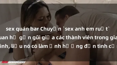 sex quán bar Chuyện `sex anh em ruột` - Đề cập đến quan hệ gần gũi giữa các thành viên trong gia đình, liệu nó có làm ảnh hưởng đến tình cảm gia đình hay không?
