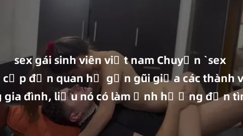 sex gái sinh viên việt nam Chuyện `sex anh em ruột` - Đề cập đến quan hệ gần gũi giữa các thành viên trong gia đình, liệu nó có làm ảnh hưởng đến tình cảm gia đình hay không?