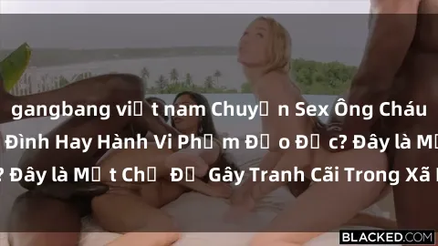 gangbang việt nam Chuyện Sex Ông Cháu: Mối Quan Hệ Gia Đình Hay Hành Vi Phạm Đạo Đức? Đây là Một Chủ Đề Gây Tranh Cãi Trong Xã Hội Hiện Nay.