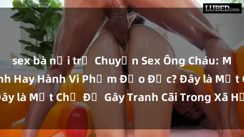 sex bà nội trợ Chuyện Sex Ông Cháu: Mối Quan Hệ Gia Đình Hay Hành Vi Phạm Đạo Đức? Đây là Một Chủ Đề Gây Tranh Cãi Trong Xã Hội Hiện Nay.