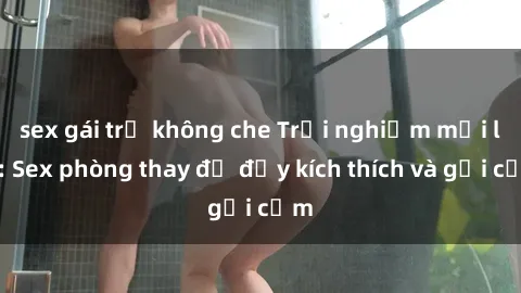 sex gái trẻ không che Trải nghiệm mới lạ: Sex phòng thay đồ đầy kích thích và gợi cảm