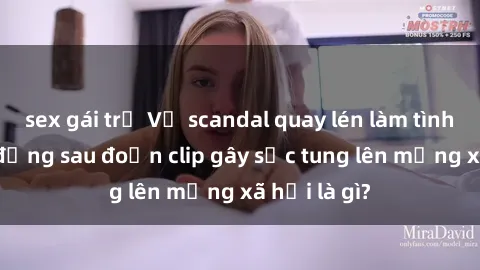 sex gái trẻ Vụ scandal quay lén làm tình: Sự thật đằng sau đoạn clip gây sốc tung lên mạng xã hội là gì?