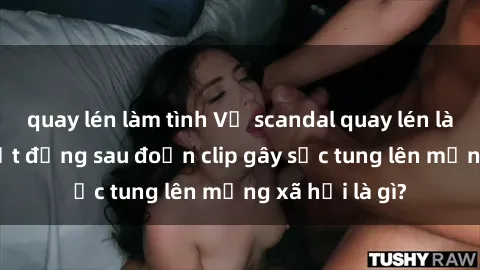 quay lén làm tình Vụ scandal quay lén làm tình: Sự thật đằng sau đoạn clip gây sốc tung lên mạng xã hội là gì?