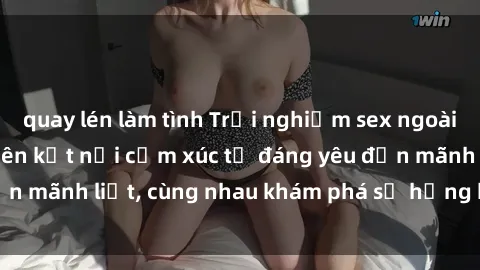 quay lén làm tình Trải nghiệm sex ngoài trời: Khi thiên nhiên kết nối cảm xúc từ đáng yêu đến mãnh liệt, cùng nhau khám phá sự hứng khởi và thú vị.