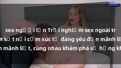 sex người lớn Trải nghiệm sex ngoài trời: Khi thiên nhiên kết nối cảm xúc từ đáng yêu đến mãnh liệt, cùng nhau khám phá sự hứng khởi và thú vị.