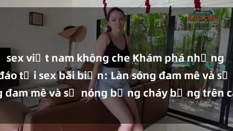 sex việt nam không che Khám phá những trải nghiệm độc đáo tại sex bãi biển: Làn sóng đam mê và sự nóng bỏng cháy bỏng trên cát trắng