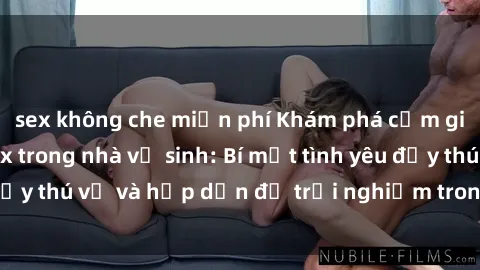 sex không che miễn phí Khám phá cảm giác mới mẻ với sex trong nhà vệ sinh: Bí mật tình yêu đầy thú vị và hấp dẫn để trải nghiệm trong đêm hôm nay!