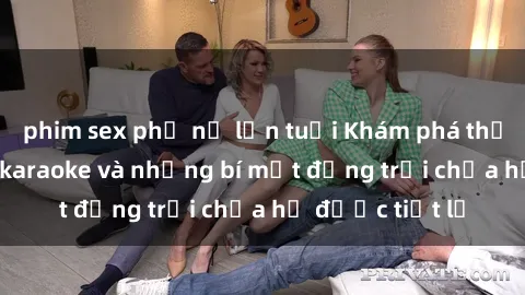 phim sex phụ nữ lớn tuổi Khám phá thế giới sex quán karaoke và những bí mật động trời chưa hề được tiết lộ