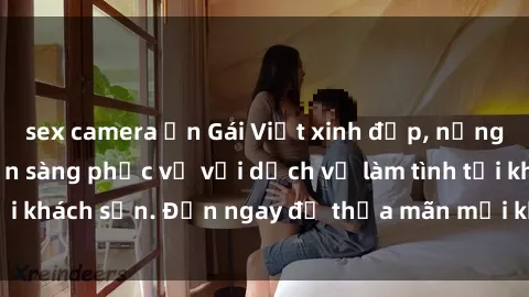 sex camera ẩn Gái Việt xinh đẹp, nồng nàn tình cảm, sẵn sàng phục vụ với dịch vụ làm tình tại khách sạn. Đến ngay để thỏa mãn mọi khao khát của bạn!