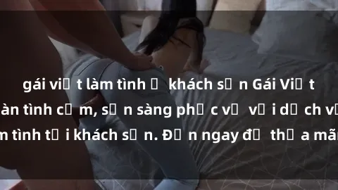 gái việt làm tình ở khách sạn Gái Việt xinh đẹp, nồng nàn tình cảm, sẵn sàng phục vụ với dịch vụ làm tình tại khách sạn. Đến ngay để thỏa mãn mọi khao khát của bạn!