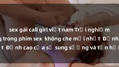 sex gái call girl việt nam Trải nghiệm cực kỳ nóng bỏng trong phim sex không che mới nhất Đỉnh cao của sự sung sướng và tận hưởng chân thật