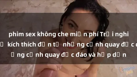 phim sex không che miễn phí Trải nghiệm phim sex : Sự kích thích đến từ những cảnh quay độc đáo và hấp dẫn