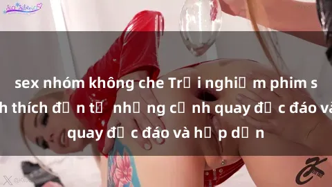 sex nhóm không che Trải nghiệm phim sex : Sự kích thích đến từ những cảnh quay độc đáo và hấp dẫn