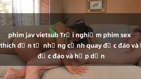 phim jav vietsub Trải nghiệm phim sex : Sự kích thích đến từ những cảnh quay độc đáo và hấp dẫn