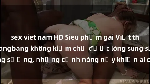 sex viet nam HD Siêu phẩm gái Việt tham gia trong buổi gangbang không kiềm chế được lòng sung sướng, những cảnh nóng nảy khiến ai cũng phải mãn nhãn