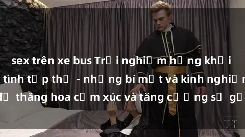 sex trên xe bus Trải nghiệm hứng khởi cùng với việc làm tình tập thể - những bí mật và kinh nghiệm để thăng hoa cảm xúc và tăng cường sự gắn kết trong mối quan hệ