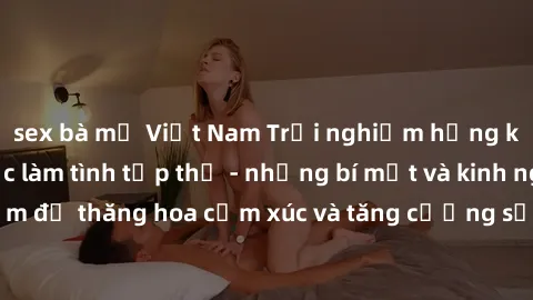 sex bà mẹ Việt Nam Trải nghiệm hứng khởi cùng với việc làm tình tập thể - những bí mật và kinh nghiệm để thăng hoa cảm xúc và tăng cường sự gắn kết trong mối quan hệ