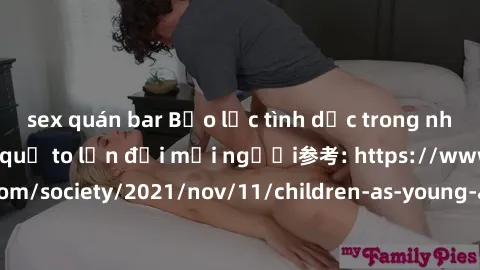 sex quán bar Bạo lực tình dục trong nhóm: nguy cơ và hậu quả to lớn đối mọi người参考: https://www.theguardian.com/society/2021/nov/11/children-as-young-as-four-are-being-sexually-abused-by-groups-in-uk