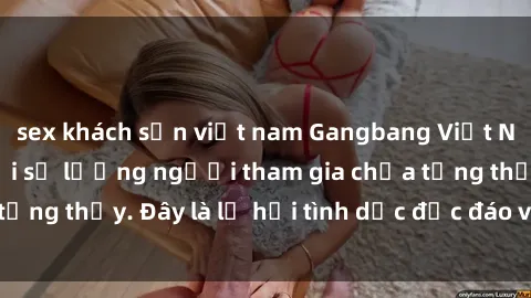 sex khách sạn việt nam Gangbang Việt Nam: Kỷ lục mới với số lượng người tham gia chưa từng thấy. Đây là lễ hội tình dục độc đáo và gây sốc.