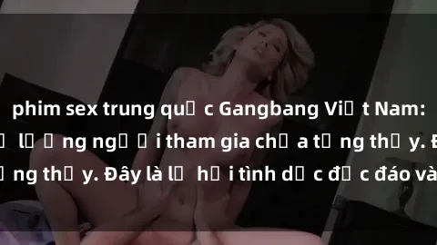 phim sex trung quốc Gangbang Việt Nam: Kỷ lục mới với số lượng người tham gia chưa từng thấy. Đây là lễ hội tình dục độc đáo và gây sốc.