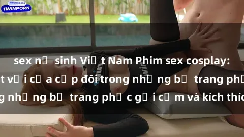 sex nữ sinh Việt Nam Phim sex cosplay: Trải nghiệm tuyệt vời của cặp đôi trong những bộ trang phục gợi cảm và kích thích