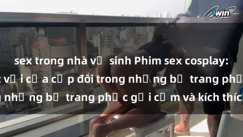 sex trong nhà vệ sinh Phim sex cosplay: Trải nghiệm tuyệt vời của cặp đôi trong những bộ trang phục gợi cảm và kích thích