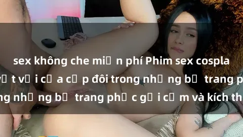 sex không che miễn phí Phim sex cosplay: Trải nghiệm tuyệt vời của cặp đôi trong những bộ trang phục gợi cảm và kích thích