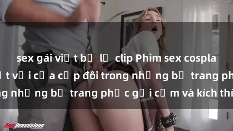 sex gái việt bị lộ clip Phim sex cosplay: Trải nghiệm tuyệt vời của cặp đôi trong những bộ trang phục gợi cảm và kích thích