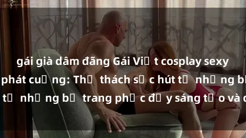 gái già dâm đãng Gái Việt cosplay sexy khiến fan hâm mộ phát cuồng: Thử thách sức hút từ những bộ trang phục đầy sáng tạo và quyến rũ!