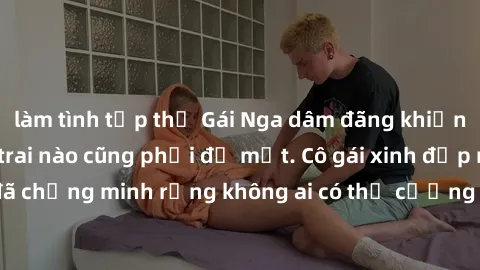 làm tình tập thể Gái Nga dâm đãng khiến tim bất cứ chàng trai nào cũng phải đỏ mặt. Cô gái xinh đẹp này đã chứng minh rằng không ai có thể cưỡng lại khi cô làm tình đắm say.