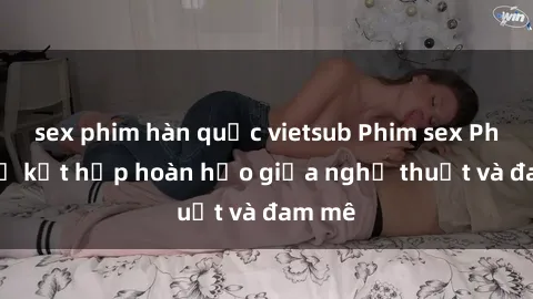 sex phim hàn quốc vietsub Phim sex Pháp - Sự kết hợp hoàn hảo giữa nghệ thuật và đam mê